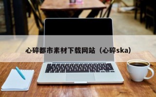 合肥心碎都市素材下载网站（心碎ska）